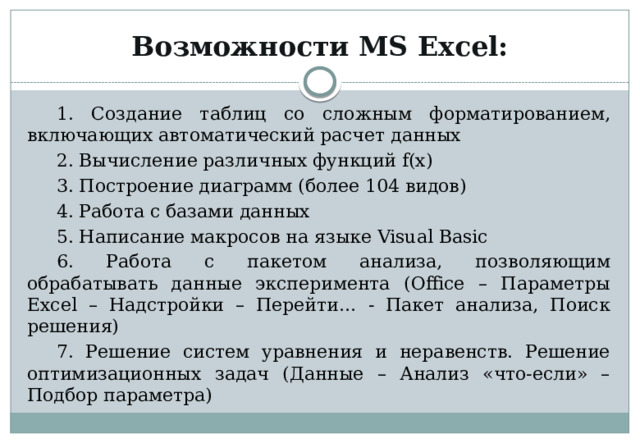 Возможности MS Excel: 1. Создание таблиц со сложным форматированием, включающих автоматический расчет данных 2. Вычисление различных функций f(x) 3. Построение диаграмм (более 104 видов) 4. Работа с базами данных 5. Написание макросов на языке Visual Basic 6. Работа с пакетом анализа, позволяющим обрабатывать данные эксперимента (Office – Параметры Excel – Надстройки – Перейти… - Пакет анализа, Поиск решения) 7. Решение систем уравнения и неравенств. Решение оптимизационных задач (Данные – Анализ «что-если» – Подбор параметра) 