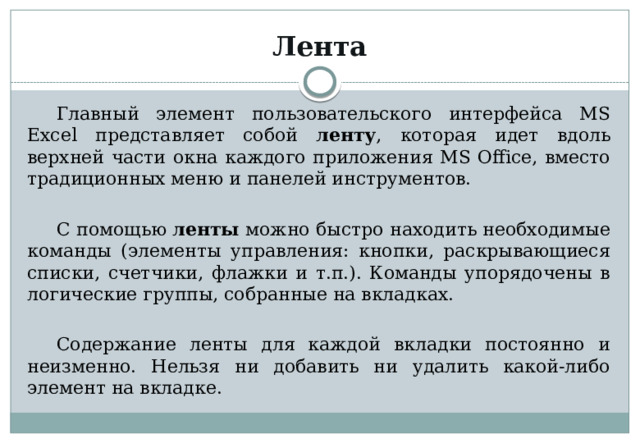 Лента Главный элемент пользовательского интерфейса MS Excel представляет собой ленту , которая идет вдоль верхней части окна каждого приложения MS Office, вместо традиционных меню и панелей инструментов. С помощью ленты можно быстро находить необходимые команды (элементы управления: кнопки, раскрывающиеся списки, счетчики, флажки и т.п.). Команды упорядочены в логические группы, собранные на вкладках. Содержание ленты для каждой вкладки постоянно и неизменно. Нельзя ни добавить ни удалить какой-либо элемент на вкладке. 