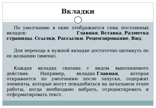 Вкладки По умолчанию в окне отображается семь постоянных вкладок: Главная ,  Вставка ,  Разметка страницы ,  Ссылки ,  Рассылки , Рецензирование ,  Вид . Для перехода к нужной вкладке достаточно щелкнуть по ее названию (имени). Каждая вкладка связана с видом выполняемого действия. Например, вкладка  Главная , которая открывается по умолчанию после запуска, содержит элементы, которые могут понадобиться на начальном этапе работы, когда необходимо набрать, отредактировать и отформатировать текст. 
