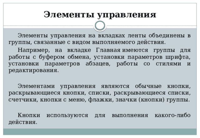 Элементы управления Элементы управления на вкладках ленты объединены в группы, связанные с видом выполняемого действия. Например, на вкладке Главная имеются группы для работы с буфером обмена, установки параметров шрифта, установки параметров абзацев, работы со стилями и редактирования. Элементами управления являются обычные кнопки, раскрывающиеся кнопки, списки, раскрывающиеся списки, счетчики, кнопки с меню, флажки, значки (кнопки) группы. Кнопки используются для выполнения какого-либо действия. 