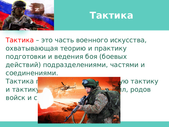 Тактика Тактика  – это часть военного искусства, охватывающая теорию и практику подготовки и ведения боя (боевых действий) подразделениями, частями и соединениями. Тактика подразделяется на общую тактику и тактику видов вооруженных сил, родов войск и специальных войск. 