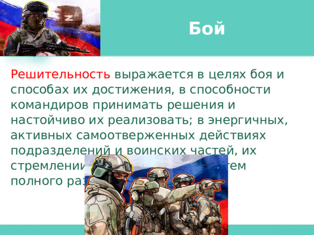 Бой Решительность выражается в целях боя и способах их достижения, в способности командиров принимать решения и настойчиво их реализовать; в энергичных, активных самоотверженных действиях подразделений и воинских частей, их стремлении добиться победы путем полного разгрома врага. 