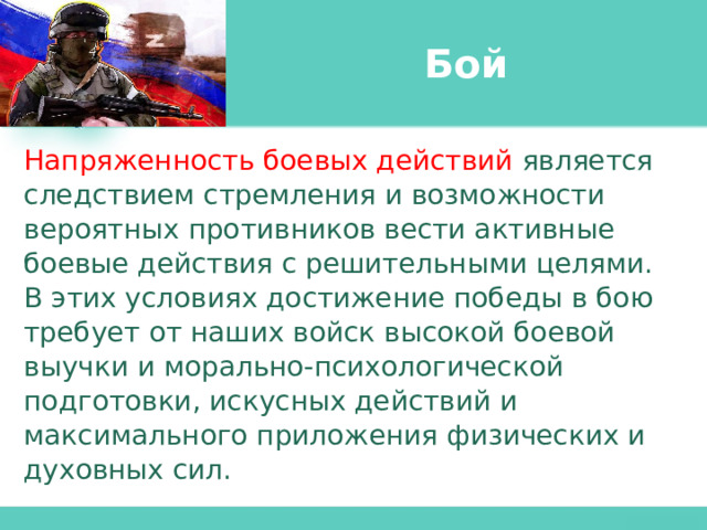 Бой Напряженность боевых действий является следствием стремления и возможности вероятных противников вести активные боевые действия с решительными целями. В этих условиях достижение победы в бою требует от наших войск высокой боевой выучки и морально-психологической подготовки, искусных действий и максимального приложения физических и духовных сил. 