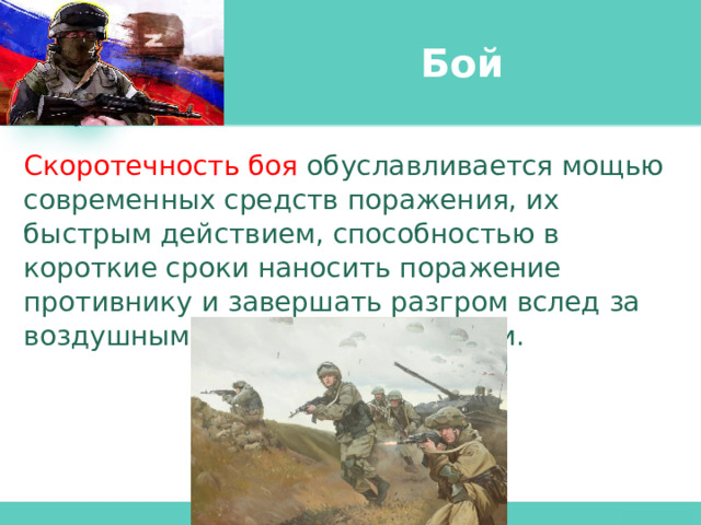 Бой Скоротечность боя обуславливается мощью современных средств поражения, их быстрым действием, способностью в короткие сроки наносить поражение противнику и завершать разгром вслед за воздушными и огневыми ударами. 