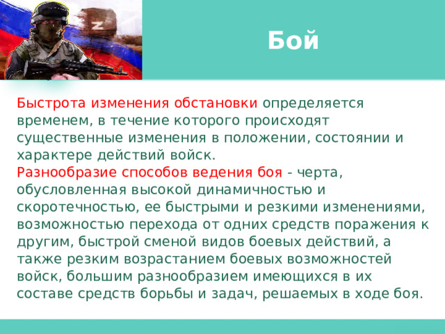 Бой Быстрота изменения обстановки определяется временем, в течение которого происходят существенные изменения в положении, состоянии и характере действий войск. Разнообразие способов ведения боя - черта, обусловленная высокой динамичностью и скоротечностью, ее быстрыми и резкими изменениями, возможностью перехода от одних средств поражения к другим, быстрой сменой видов боевых действий, а также резким возрастанием боевых возможностей войск, большим разнообразием имеющихся в их составе средств борьбы и задач, решаемых в ходе боя. 
