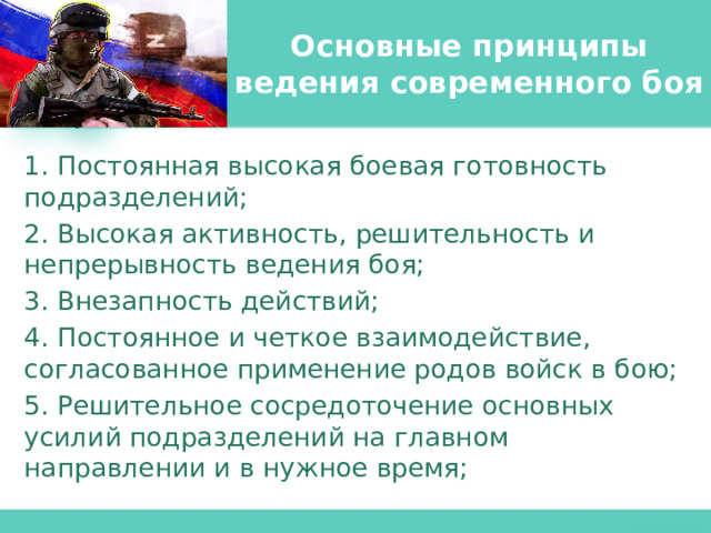 Основные принципы ведения современного боя 1. Постоянная высокая боевая готовность подразделений; 2. Высокая активность, решительность и непрерывность ведения боя; 3. Внезапность действий; 4. Постоянное и четкое взаимодействие, согласованное применение родов войск в бою; 5. Решительное сосредоточение основных усилий подразделений на главном направлении и в нужное время; 