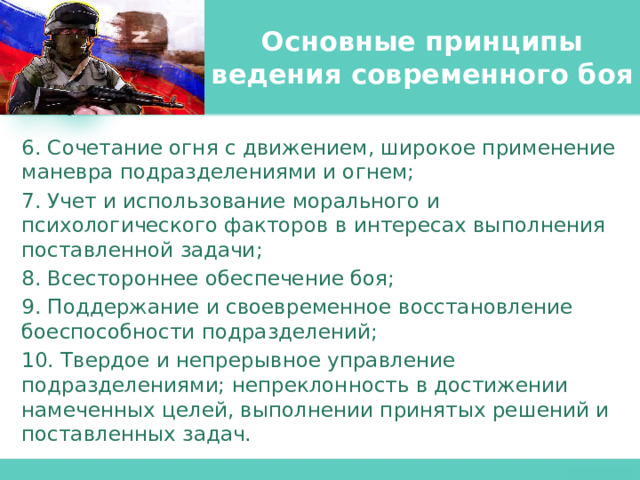 Основные принципы ведения современного боя 6. Сочетание огня с движением, широкое применение маневра подразделениями и огнем; 7. Учет и использование морального и психологического факторов в интересах выполнения поставленной задачи; 8. Всестороннее обеспечение боя; 9. Поддержание и своевременное восстановление боеспособности подразделений; 10. Твердое и непрерывное управление подразделениями; непреклонность в достижении намеченных целей, выполнении принятых решений и поставленных задач. 
