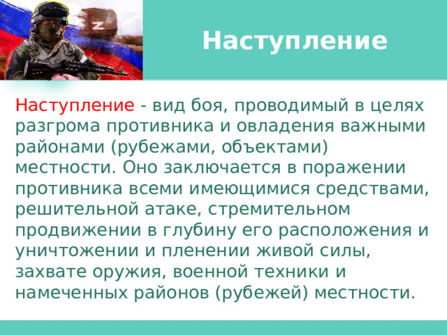 Наступление Наступление - вид боя, проводимый в целях разгрома противника и овладения важными районами (рубежами, объектами) местности. Оно заключается в поражении противника всеми имеющимися средствами, решительной атаке, стремительном продвижении в глубину его расположения и уничтожении и пленении живой силы, захвате оружия, военной техники и намеченных районов (рубежей) местности. 