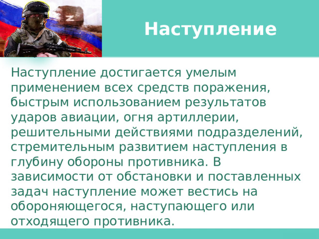 Наступление Наступление достигается умелым применением всех средств поражения, быстрым использованием результатов ударов авиации, огня артиллерии, решительными действиями подразделений, стремительным развитием наступления в глубину обороны противника. В зависимости от обстановки и поставленных задач наступление может вестись на обороняющегося, наступающего или отходящего противника. 