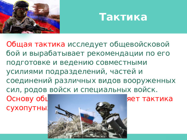 Тактика Общая тактика исследует общевойсковой бой и вырабатывает рекомендации по его подготовке и ведению совместными усилиями подразделений, частей и соединений различных видов вооруженных сил, родов войск и специальных войск. Основу общей тактики составляет тактика сухопутных войск. 