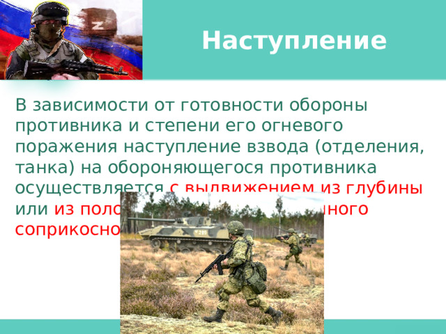 Наступление В зависимости от готовности обороны противника и степени его огневого поражения наступление взвода (отделения, танка) на обороняющегося противника осуществляется с  выдвижением из глубины или из положения непосредственного соприкосновения с ним . 