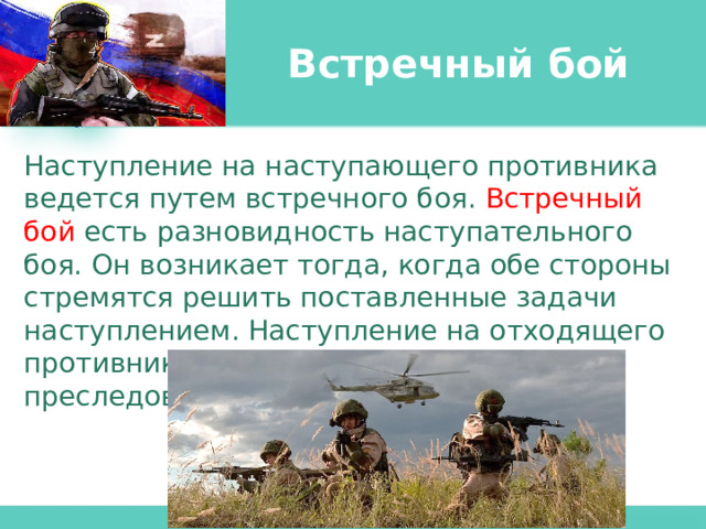 Встречный бой Наступление на наступающего противника ведется путем встречного боя. Встречный бой есть разновидность наступательного боя. Он возникает тогда, когда обе стороны стремятся решить поставленные задачи наступлением. Наступление на отходящего противника осуществляется путем его преследования. 