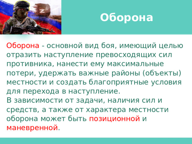 Оборона Оборона - основной вид боя, имеющий целью отразить наступление превосходящих сил противника, нанести ему максимальные потери, удержать важные районы (объекты) местности и создать благоприятные условия для перехода в наступление. В зависимости от задачи, наличия сил и средств, а также от характера местности оборона может быть позиционной и маневренной . 