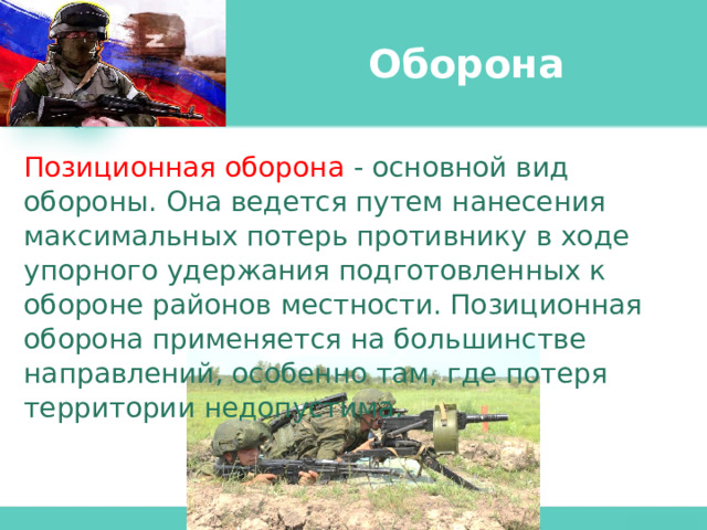 Оборона Позиционная оборона - основной вид обороны. Она ведется путем нанесения максимальных потерь противнику в ходе упорного удержания подготовленных к обороне районов местности. Позиционная оборона применяется на большинстве направлений, особенно там, где потеря территории недопустима. 