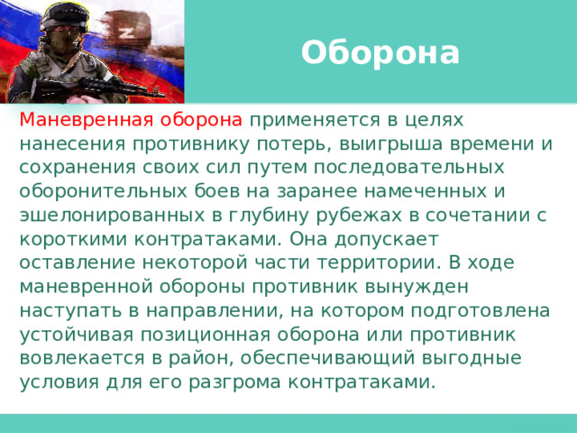 Оборона Маневренная оборона применяется в целях нанесения противнику потерь, выигрыша времени и сохранения своих сил путем последовательных оборонительных боев на заранее намеченных и эшелонированных в глубину рубежах в сочетании с короткими контратаками. Она допускает оставление некоторой части территории. В ходе маневренной обороны противник вынужден наступать в направлении, на котором подготовлена устойчивая позиционная оборона или противник вовлекается в район, обеспечивающий выгодные условия для его разгрома контратаками. 