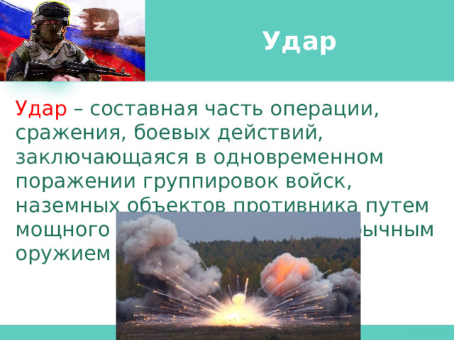 Удар Удар – составная часть операции, сражения, боевых действий, заключающаяся в одновременном поражении группировок войск, наземных объектов противника путем мощного воздействия по ним обычным оружием и войсками. 