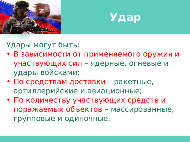 Удар Удары могут быть: В зависимости от применяемого оружия и участвующих сил – ядерные, огневые и удары войсками; По средствам доставки – ракетные, артиллерийские и авиационные; По количеству участвующих средств и поражаемых объектов – массированные, групповые и одиночные. 