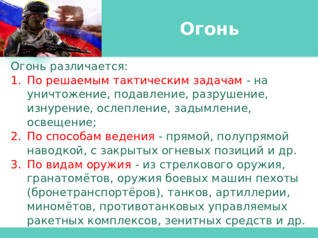 Огонь Огонь различается: По решаемым тактическим задачам  - на уничтожение, подавление, разрушение, изнурение, ослепление, задымление, освещение; По способам ведения - прямой, полупрямой наводкой, с закрытых огневых позиций и др. По видам оружия  - из стрелкового оружия, гранатомётов, оружия боевых машин пехоты (бронетранспортёров), танков, артиллерии, миномётов, противотанковых управляемых ракетных комплексов, зенитных средств и др. 
