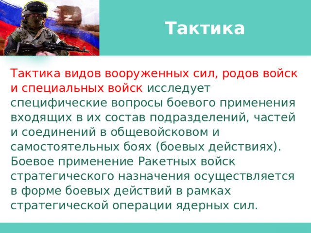 Тактика Тактика видов вооруженных сил, родов войск и специальных войск  исследует специфические вопросы боевого применения входящих в их состав подразделений, частей и соединений в общевойсковом и самостоятельных боях (боевых действиях). Боевое применение Ракетных войск стратегического назначения осуществляется в форме боевых действий в рамках стратегической операции ядерных сил. 