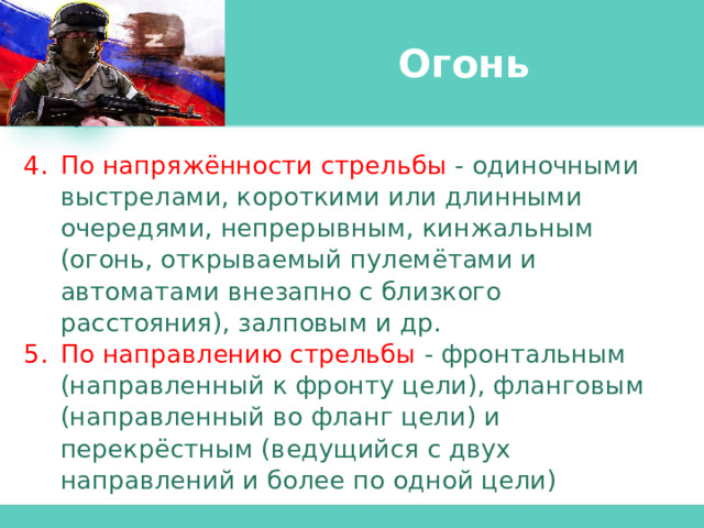 Огонь По напряжённости стрельбы  - одиночными выстрелами, короткими или длинными очередями, непрерывным, кинжальным (огонь, открываемый пулемётами и автоматами внезапно с близкого расстояния), залповым и др. По направлению стрельбы - фронтальным (направленный к фронту цели), фланговым (направленный во фланг цели) и перекрёстным (ведущийся с двух направлений и более по одной цели) 