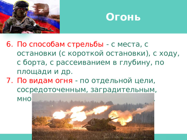 Огонь По способам стрельбы - с места, с остановки (с короткой остановки), с ходу, с борта, с рассеиванием в глубину, по площади и др. По видам огня - по отдельной цели, сосредоточенным, заградительным, многослойным, многоярусным и др. 