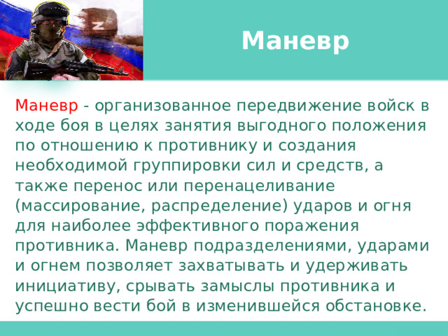 Маневр Маневр  - организованное передвижение войск в ходе боя в целях занятия выгодного положения по отношению к противнику и создания необходимой группировки сил и средств, а также перенос или перенацеливание (массирование, распределение) ударов и огня для наиболее эффективного поражения противника. Маневр подразделениями, ударами и огнем позволяет захватывать и удерживать инициативу, срывать замыслы противника и успешно вести бой в изменившейся обстановке. 