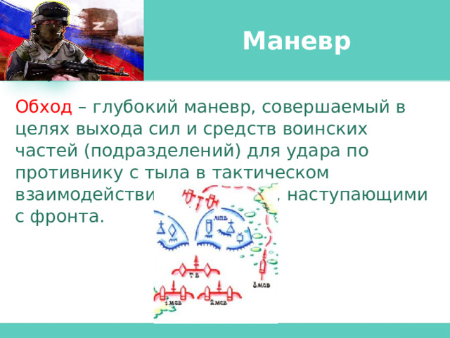 Маневр Обход  – глубокий маневр, совершаемый в целях выхода сил и средств воинских частей (подразделений) для удара по противнику с тыла в тактическом взаимодействии с войсками, наступающими с фронта. 