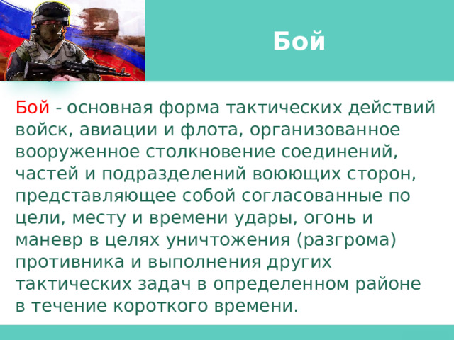 Бой Бой  - основная форма тактических действий войск, авиации и флота, организованное вооруженное столкновение соединений, частей и подразделений воюющих сторон, представляющее собой согласованные по цели, месту и времени удары, огонь и маневр в целях уничтожения (разгрома) противника и выполнения других тактических задач в определенном районе в течение короткого времени. 