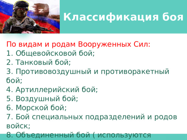 Классификация боя По видам и родам Вооруженных Сил: 1. Общевойсковой бой; 2. Танковый бой; 3. Противовоздушный и противоракетный бой; 4. Артиллерийский бой; 5. Воздушный бой; 6. Морской бой; 7. Бой специальных подразделений и родов войск; 8. Объединенный бой ( используются усилия всех видов и родов войск) 