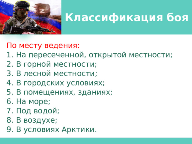 Классификация боя По месту ведения: 1. На пересеченной, открытой местности; 2. В горной местности; 3. В лесной местности; 4. В городских условиях; 5. В помещениях, зданиях; 6. На море; 7. Под водой; 8. В воздухе; 9. В условиях Арктики. 