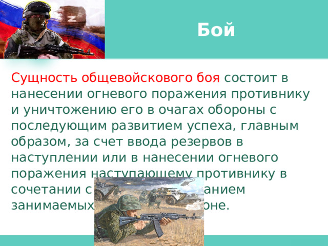 Бой Сущность общевойскового боя состоит в нанесении огневого поражения противнику и уничтожению его в очагах обороны с последующим развитием успеха, главным образом, за счет ввода резервов в наступлении или в нанесении огневого поражения наступающему противнику в сочетании с прочным удержанием занимаемых позиций в обороне. 