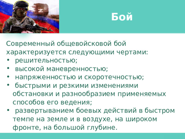 Бой Современный общевойсковой бой характеризуется следующими чертами:  решительностью;  высокой маневренностью;  напряженностью и скоротечностью;  быстрыми и резкими изменениями обстановки и разнообразием применяемых способов его ведения;  развертыванием боевых действий в быстром темпе на земле и в воздухе, на широком фронте, на большой глубине. 