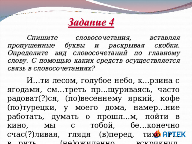  Спишите словосочетания, вставляя пропущенные буквы и раскрывая скобки. Определите вид словосочетаний по главному слову. С помощью каких средств осуществляется связь в словосочетаниях?   И…ти лесом, голубое небо, к...рзина с ягодами, см…треть пр...щуриваясь, часто радоват(?)ся, (по)весеннему яркий, кофе (по)турецки, у моего дома, намер…ние работать, думать о прошл...м, пойти в кино, мы с тобой, бе…конечно счас(?)ливая, глядя (в)перед, тихо г…в...рить, (не)ожиданно вскрикнул, пр...бежал первым. 