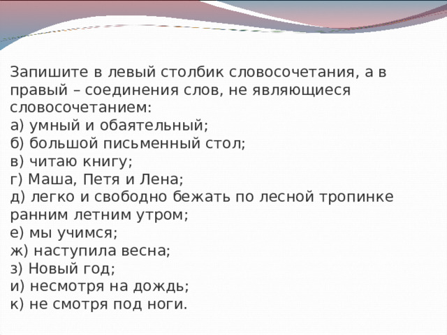Запишите в левый столбик словосочетания, а в правый – соединения слов, не являющиеся словосочетанием: а) умный и обаятельный; б) большой письменный стол; в) читаю книгу; г) Маша, Петя и Лена; д) легко и свободно бежать по лесной тропинке ранним летним утром; е) мы учимся; ж) наступила весна; з) Новый год; и) несмотря на дождь; к) не смотря под ноги. 
