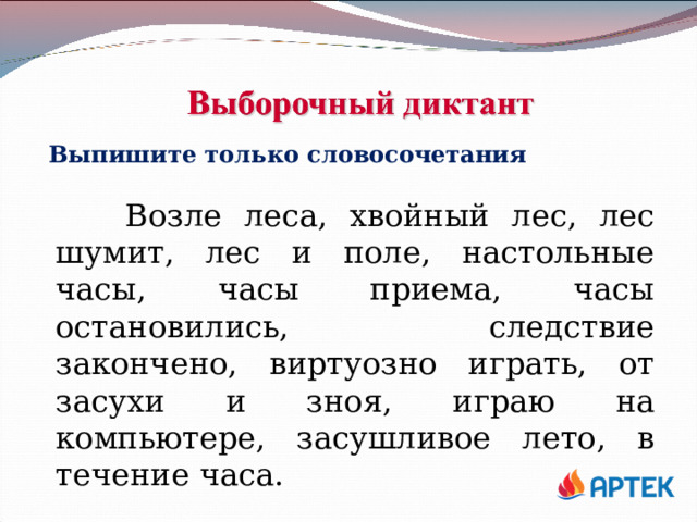 Выпишите только словосочетания  Возле леса, хвойный лес, лес шумит, лес и поле, настольные часы, часы приема, часы остановились, следствие закончено, виртуозно играть, от засухи и зноя, играю на компьютере, засушливое лето, в течение часа. 