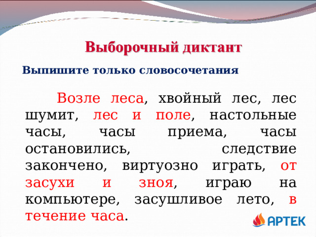 Выпишите только словосочетания  Возле леса , хвойный лес, лес шумит, лес и поле , настольные часы, часы приема, часы остановились, следствие закончено, виртуозно играть, от засухи и зноя , играю на компьютере, засушливое лето, в течение часа . 