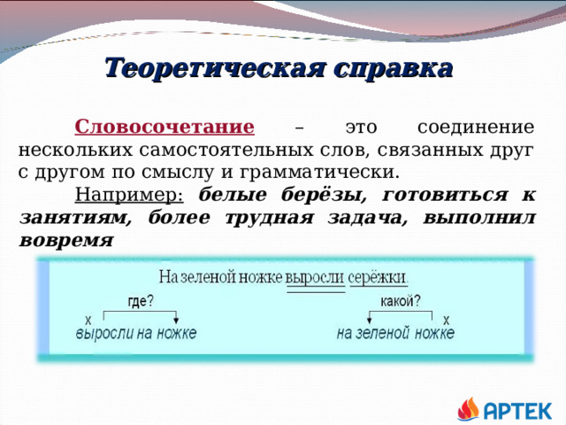 Теоретическая справка  Словосочетание – это соединение нескольких самостоятельных слов, связанных друг с другом по смыслу и грамматически.  Например:  белые берёзы, готовиться к занятиям, более трудная задача, выполнил вовремя 