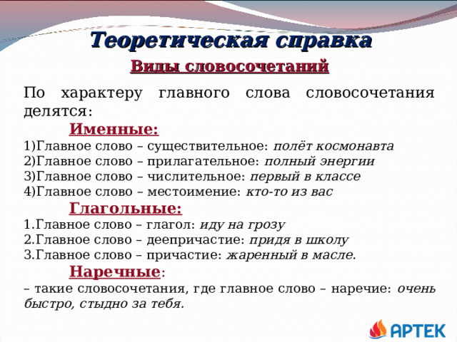 Теоретическая справка Виды словосочетаний По характеру главного слова словосочетания делятся:  Именные: Главное слово – существительное:  полёт космонавта Главное слово – прилагательное:  полный энергии Главное слово – числительное:  первый в классе Главное слово – местоимение:  кто-то из вас  Глагольные: Главное слово – глагол:  иду на грозу Главное слово – деепричастие:  придя в школу Главное слово – причастие: жаренный в масле .  Наречные : – такие словосочетания, где главное слово – наречие: очень быстро, стыдно за тебя.   