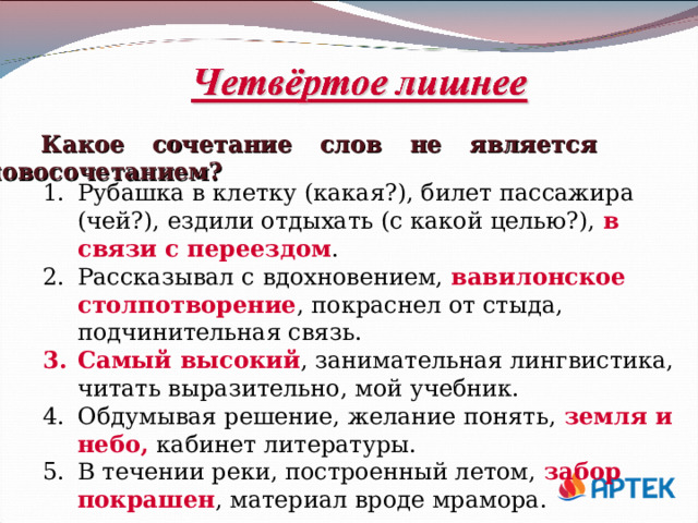 Какое сочетание слов не является словосочетанием? Рубашка в клетку (какая?), билет пассажира (чей?), ездили отдыхать (с какой целью?), в связи с переездом . Рассказывал с вдохновением, вавилонское столпотворение , покраснел от стыда, подчинительная связь. Самый высокий , занимательная лингвистика, читать выразительно, мой учебник. Обдумывая решение, желание понять, земля и небо, кабинет литературы. В течении реки, построенный летом, забор покрашен , материал вроде мрамора. 