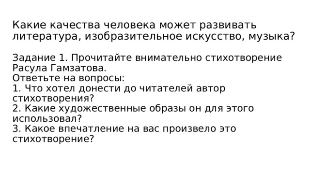 Какие качества человека может развивать литература, изобразительное искусство, музыка?   Задание 1. Прочитайте внимательно стихотворение Расула Гамзатова.  Ответьте на вопросы:  1. Что хотел донести до читателей автор стихотворения?  2. Какие художественные образы он для этого использовал?  3. Какое впечатление на вас произвело это стихотворение?   