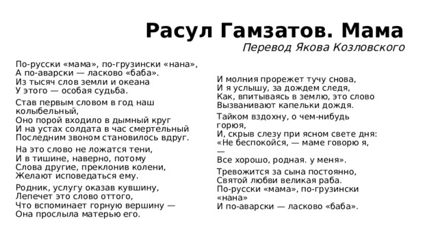 Расул Гамзатов. Мама  Перевод Якова Козловского По-русски «мама», по-грузински «нана»,  А по-аварски — ласково «баба».  Из тысяч слов земли и океана  У этого — особая судьба. Став первым словом в год наш колыбельный,  Оно порой входило в дымный круг  И на устах солдата в час смертельный  Последним звоном становилось вдруг. На это слово не ложатся тени,  И в тишине, наверно, потому  Слова другие, преклонив колени,  Желают исповедаться ему. Родник, услугу оказав кувшину,  Лепечет это слово оттого,  Что вспоминает горную вершину —  Она прослыла матерью его.  И молния прорежет тучу снова,  И я услышу, за дождем следя,  Как, впитываясь в землю, это слово  Вызванивают капельки дождя. Тайком вздохну, о чем-нибудь горюя,  И, скрыв слезу при ясном свете дня:  «Не беспокойся, — маме говорю я, —  Все хорошо, родная. у меня». Тревожится за сына постоянно,  Святой любви великая раба.  По-русски «мама», по-грузински «нана»  И по-аварски — ласково «баба». 