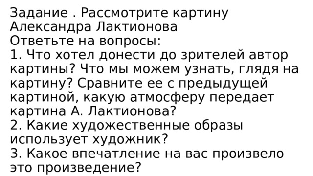 Задание . Рассмотрите картину Александра Лактионова  Ответьте на вопросы:  1. Что хотел донести до зрителей автор картины? Что мы можем узнать, глядя на картину? Сравните ее с предыдущей картиной, какую атмосферу передает картина А. Лактионова?  2. Какие художественные образы использует художник?  3. Какое впечатление на вас произвело это произведение?   