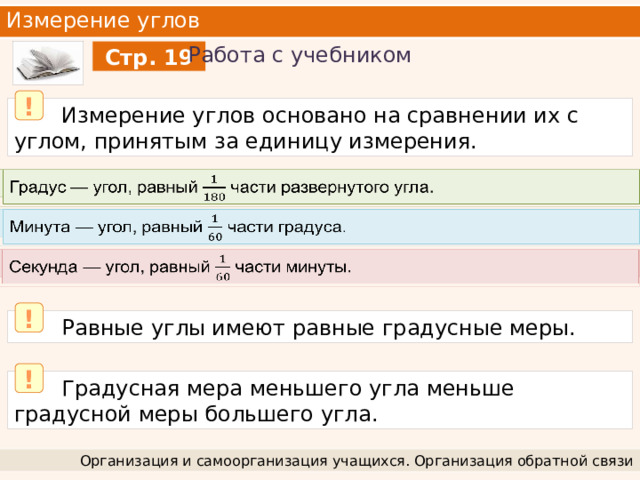 Измерение углов Работа с учебником Стр. 19 !  Измерение углов основано на сравнении их с углом, принятым за единицу измерения. Градус — угол, равный части развернутого угла.   Минута — угол, равный части градуса.   Секунда — угол, равный части минуты.   !  Равные углы имеют равные градусные меры. !  Градусная мера меньшего угла меньше градусной меры большего угла. Организация и самоорганизация учащихся. Организация обратной связи 