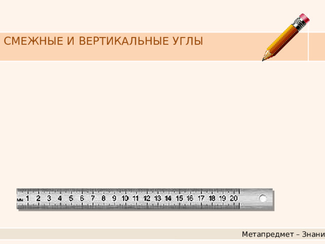 СМЕЖНЫЕ И ВЕРТИКАЛЬНЫЕ УГЛЫ Метапредмет – Знание 