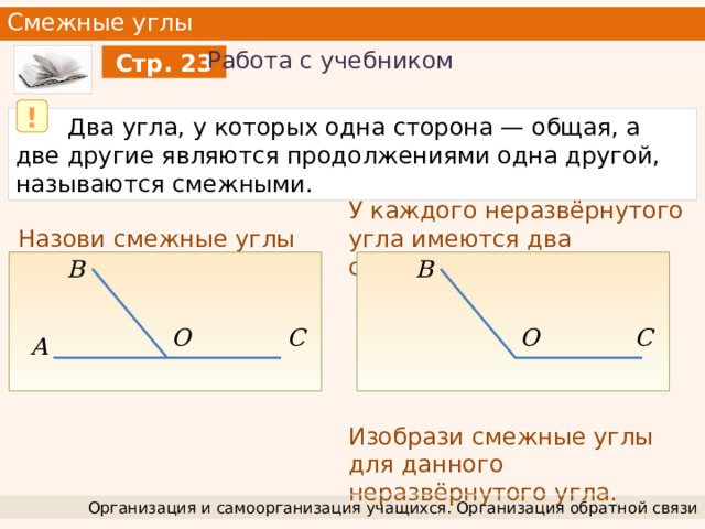 Смежные углы Работа с учебником Стр. 23 !  Два угла, у которых одна сторона — общая, а две другие являются продолжениями одна другой, называются смежными. У каждого неразвёрнутого угла имеются два смежных угла. Изобрази смежные углы для данного неразвёрнутого угла. Назови смежные углы B B C O C O A Организация и самоорганизация учащихся. Организация обратной связи 