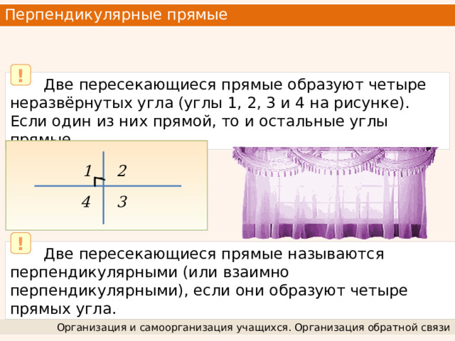 Перпендикулярные прямые   !  Две пересекающиеся прямые образуют четыре неразвёрнутых угла (углы 1, 2, 3 и 4 на рисунке). Если один из них прямой, то и остальные углы прямые. 2 1 3 4 !  Две пересекающиеся прямые называются перпендикулярными (или взаимно перпендикулярными), если они образуют четыре прямых угла. Организация и самоорганизация учащихся. Организация обратной связи 
