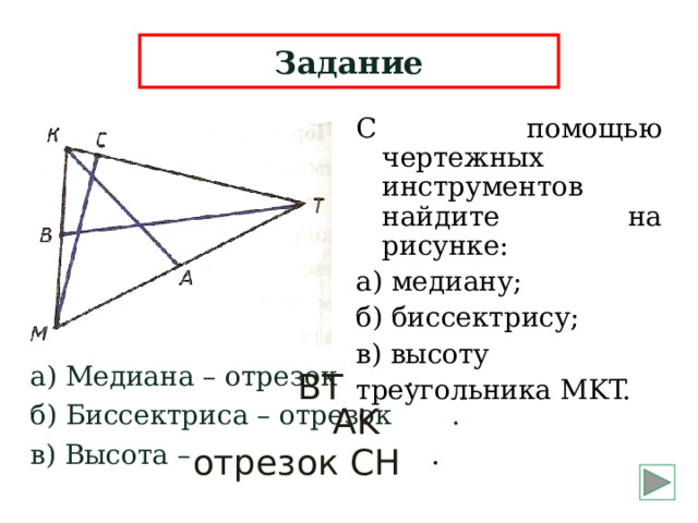 Задание С помощью чертежных инструментов найдите на рисунке: а) медиану; б) биссектрису; в) высоту треугольника MKT. а) Медиана – отрезок . б) Биссектриса – отрезок . в) Высота – . BT AK  отрезок  CH 5 