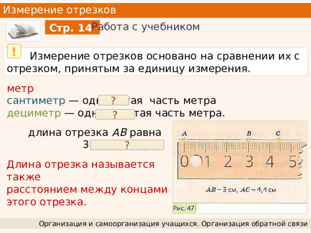 Измерение отрезков Работа с учебником Стр. 14 !  Измерение отрезков основано на сравнении их с отрезком, принятым за единицу измерения. метр  сантиметр — одна сотая часть метра дециметр — одна десятая часть метра. ? ? длина отрезка АВ равна 3 сантиметрам ? Длина отрезка называется также расстоянием между концами этого отрезка. Организация и самоорганизация учащихся. Организация обратной связи 