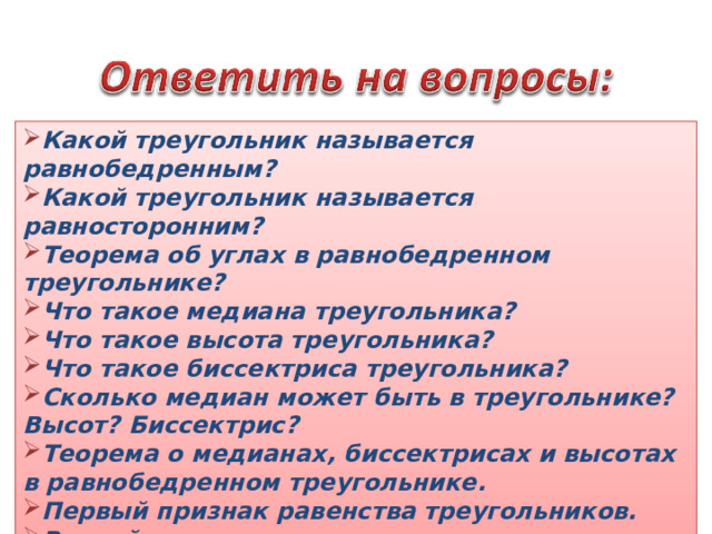 Какой треугольник называется равнобедренным? Какой треугольник называется равносторонним? Теорема об углах в равнобедренном треугольнике? Что такое медиана треугольника? Что такое высота треугольника? Что такое биссектриса треугольника? Сколько медиан может быть в треугольнике? Высот? Биссектрис? Теорема о медианах, биссектрисах и высотах в равнобедренном треугольнике. Первый признак равенства треугольников. Второй признак равенства треугольников. Третий признак равенства треугольников. 