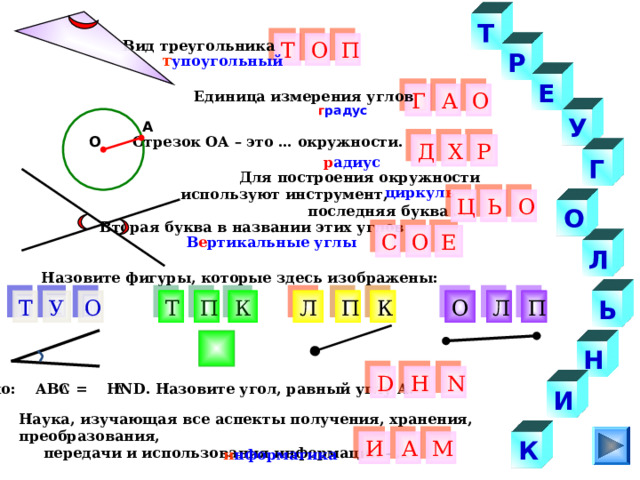 Т Вид треугольника Т О П Р т упоугольный Е Г Единица измерения углов О А г радус У А Отрезок ОА – это … окружности. О Р Д Х Г р адиус  Для построения окружности используют инструмент,  последняя буква … циркул ь Ь О Ц О Вторая буква в названии этих углов Е О С В е ртикальные углы Л Назовите фигуры, которые здесь изображены: О К П К Т П Т П О Л Ь У Л Н Н D N Дано: АВС = Н ND . Назовите угол, равный углу А. И Наука, изучающая все аспекты получения, хранения, преобразования,  передачи и использования информации - … К М И А и нформатика 